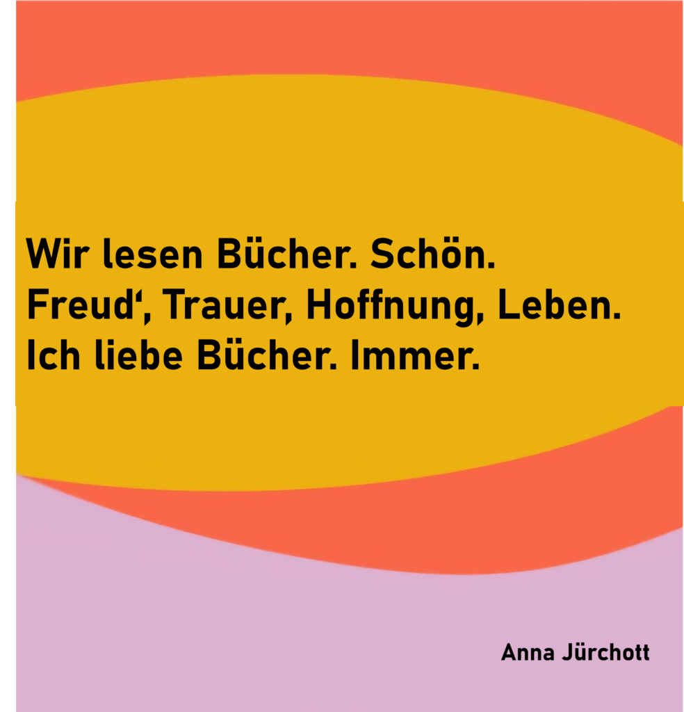 Wir lesen Bücher. Schön.
Freud', Trauer, Hoffnung, Leben.
Ich liebe Bücher. Immer.
von Anna Jürchott