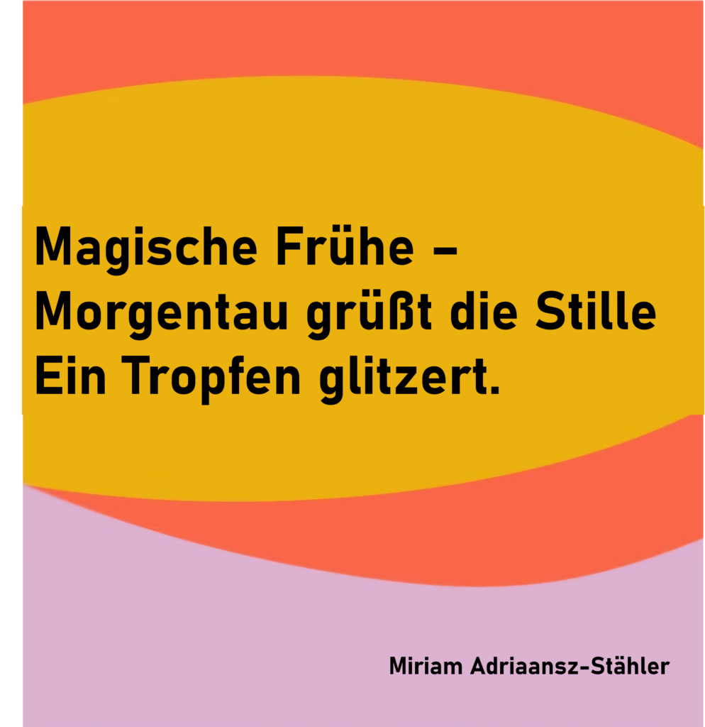 Magische Frühe -
Morgentau grüßt die Stille
Ein Tropfen glitzert.
von Miriam Adriaansz-Stähler