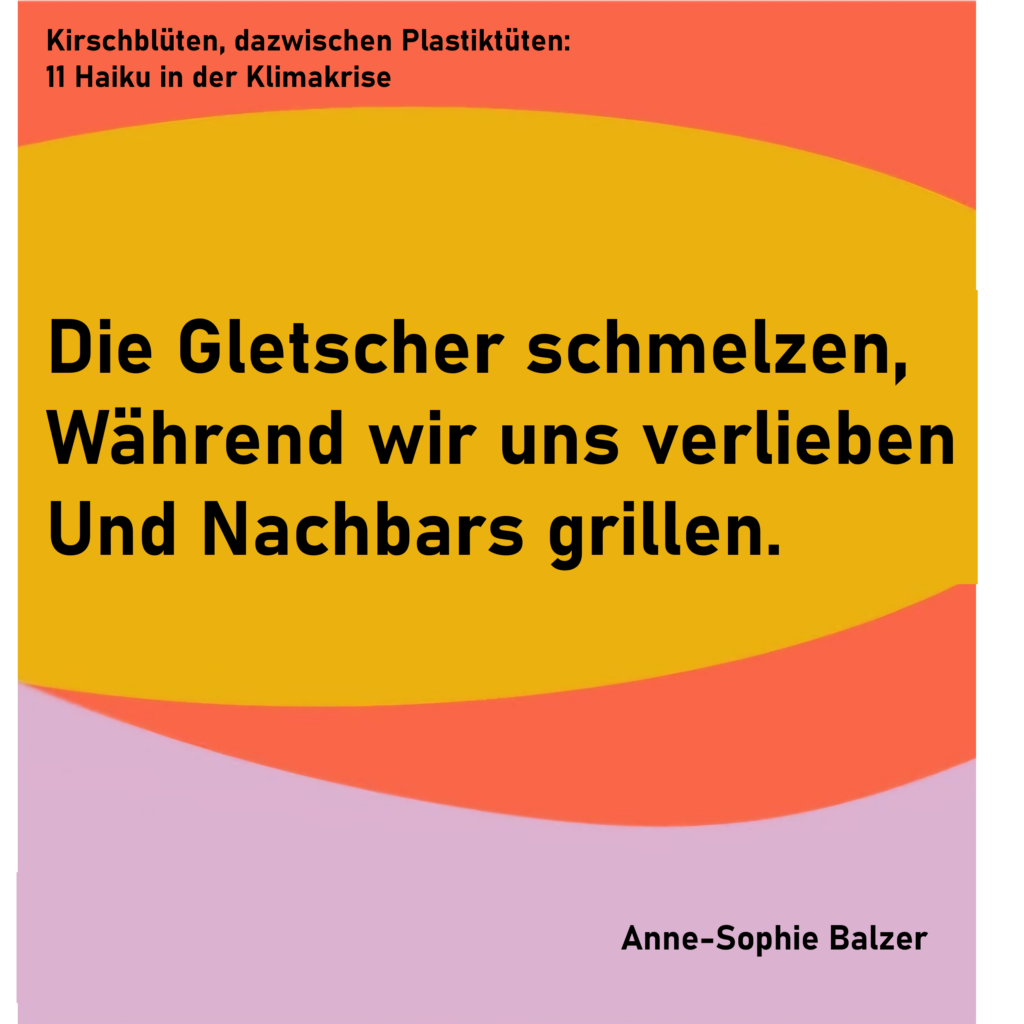 Kirschblüten, dazwischen Plastiktüten: 11 Haiku in der Klimakrise - Haiku 4
Die Gletscher schmelzen,
Während wir uns verlieben
Und Nachbars grillen.
von Anne-Sophie Balzer