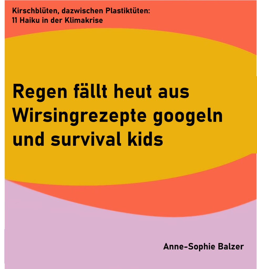 Kirschblüten, dazwischen Plastiktüten: 11 Haiku in der Klimakrise - Haiku 2
Regen fällt heut aus
Wirsingrezepte googeln
und survival kids
von Anne-Sophie Balzer