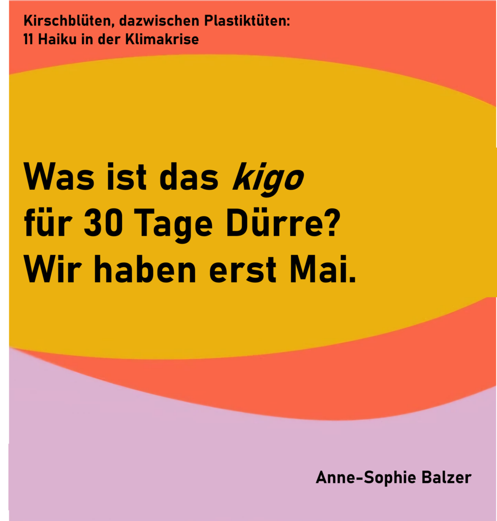 Kirschblüten, dazwischen Plastiktüten: 11 Haiku in der Klimakrise - Haiku 3
Was ist das kigo
für 30 Tage Dürre?
Wir haben erst Mai.
von Anne-Sophie Balzer