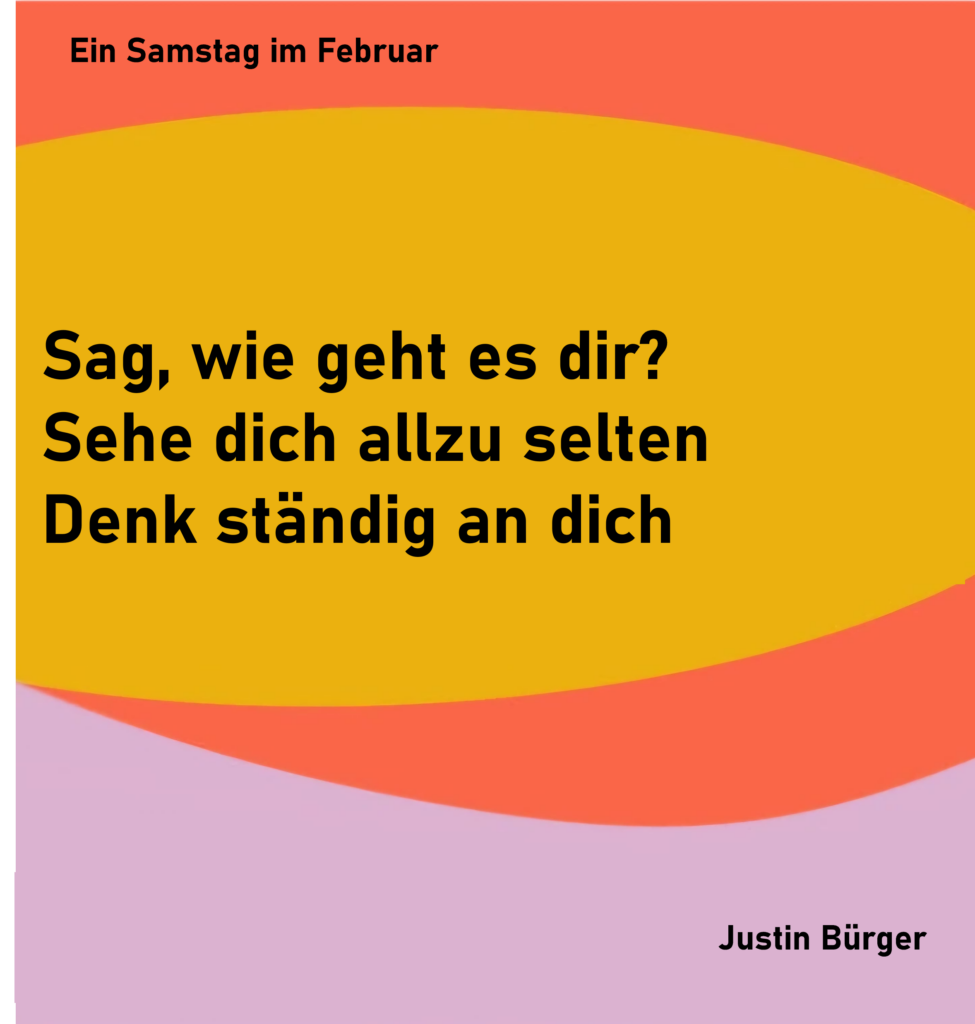 Ein Samstag im Februar - 1
Sag, wie geht es dir?
Sehe dich allzu selten
Denk ständig an dich
von Justin Bürger